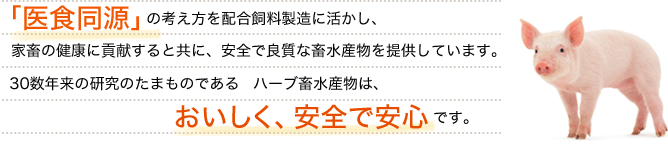 「医食同源」の考え方を配合飼料製造に活かし、家畜の健康に貢献すると共に、安全で良質な畜水産物を提供しています。30数年来の研究のたまものである　ハーブ畜水産物は、おいしく、安全で安心です。